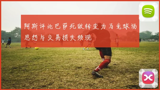 阿斯评论巴萨死敌转变为马竞球场恩怨与交易损失频现