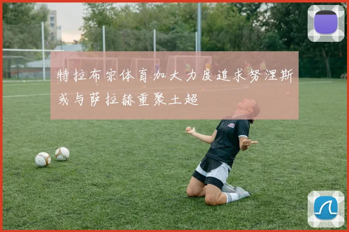 特拉布宗体育加大力度追求努涅斯或与萨拉赫重聚土超