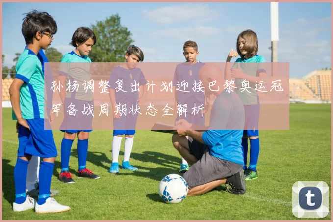 孙杨调整复出计划迎接巴黎奥运冠军备战周期状态全解析