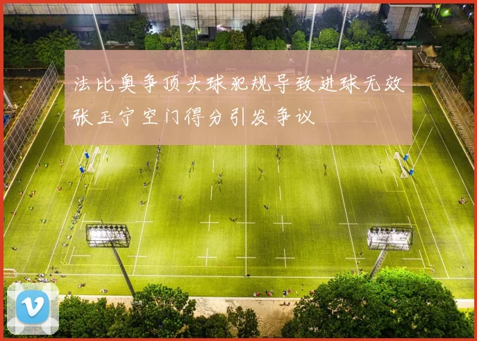 法比奥争顶头球犯规导致进球无效张玉宁空门得分引发争议