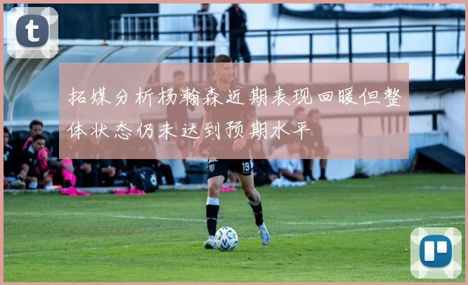 拓媒分析杨瀚森近期表现回暖但整体状态仍未达到预期水平