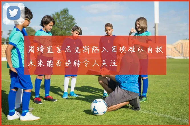 周琦直言尼克斯陷入困境难以自拔未来能否逆转令人关注