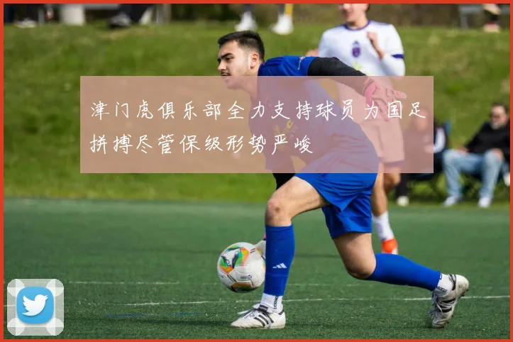 津门虎俱乐部全力支持球员为国足拼搏尽管保级形势严峻