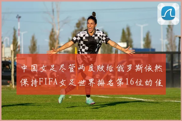 中国女足尽管两度败给俄罗斯依然保持FIFA女足世界排名第16位的佳绩