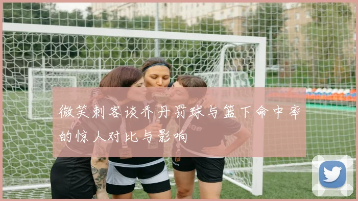 微笑刺客谈乔丹罚球与篮下命中率的惊人对比与影响