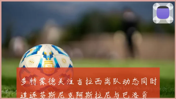 多特蒙德关注吉拉西离队动态同时追逐芬斯尼克阿斯拉尼与巴洛贡