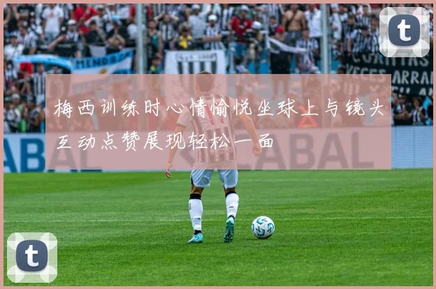 梅西训练时心情愉悦坐球上与镜头互动点赞展现轻松一面