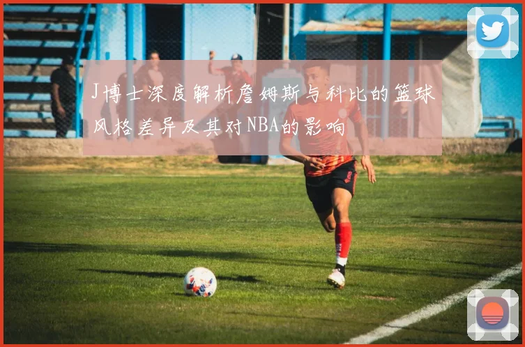 J博士深度解析詹姆斯与科比的篮球风格差异及其对NBA的影响