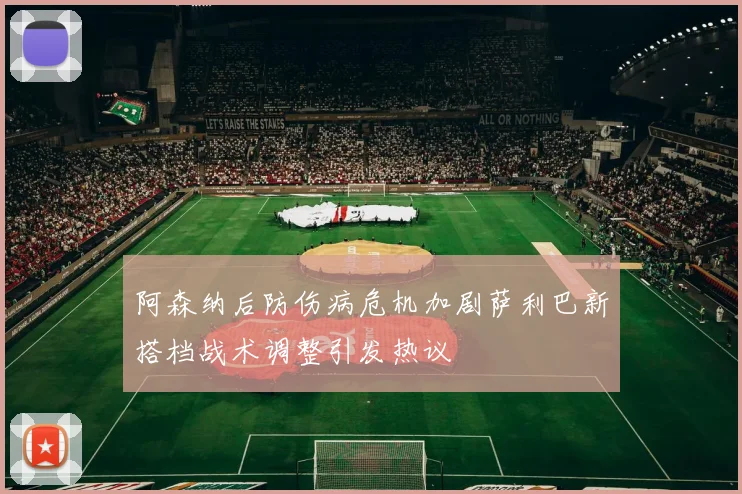 阿森纳后防伤病危机加剧萨利巴新搭档战术调整引发热议