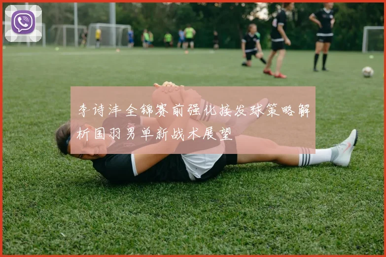 李诗沣全锦赛前强化接发球策略解析国羽男单新战术展望