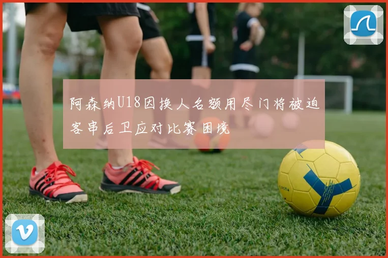 阿森纳U18因换人名额用尽门将被迫客串后卫应对比赛困境