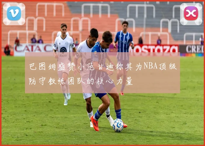 巴图姆盛赞小范甘迪称其为NBA顶级防守教练团队的核心力量