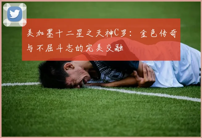 美加墨十二星之天神C罗：金色传奇与不屈斗志的完美交融