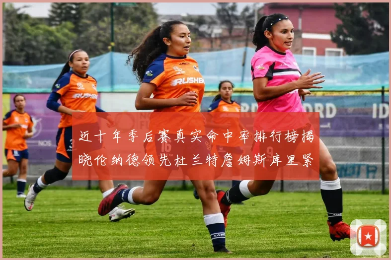 近十年季后赛真实命中率排行榜揭晓伦纳德领先杜兰特詹姆斯库里紧随其后