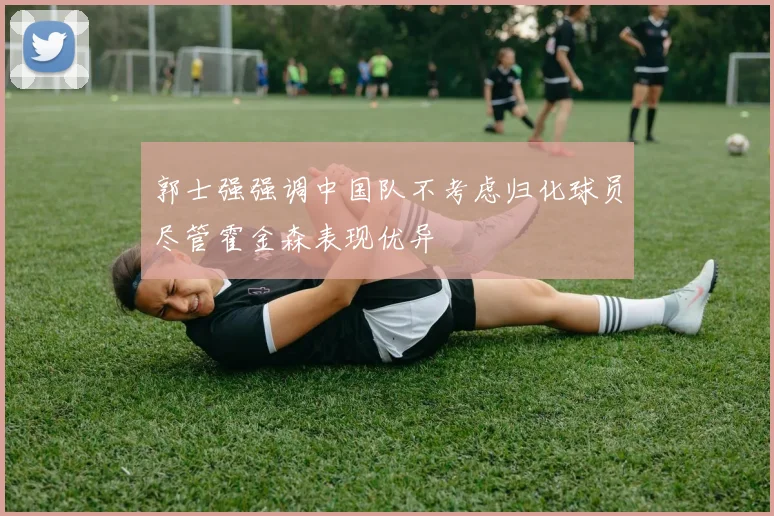 郭士强强调中国队不考虑归化球员尽管霍金森表现优异