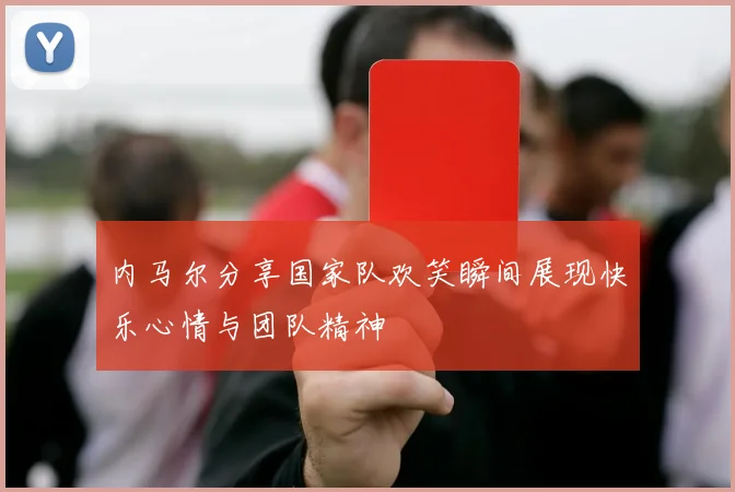 内马尔分享国家队欢笑瞬间展现快乐心情与团队精神