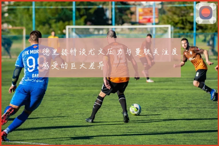 德里赫特谈尤文压力与曼联关注度感受的巨大差异