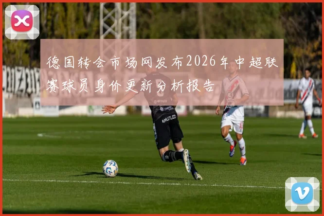 德国转会市场网发布2026年中超联赛球员身价更新分析报告