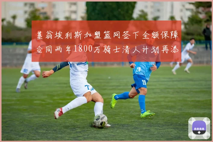 基翁埃利斯加盟篮网签下全额保障合同两年1800万骑士清人计划再添新动态