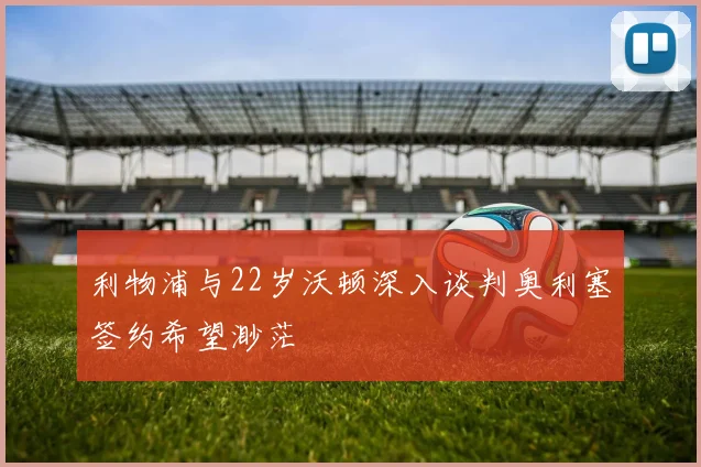 利物浦与22岁沃顿深入谈判奥利塞签约希望渺茫