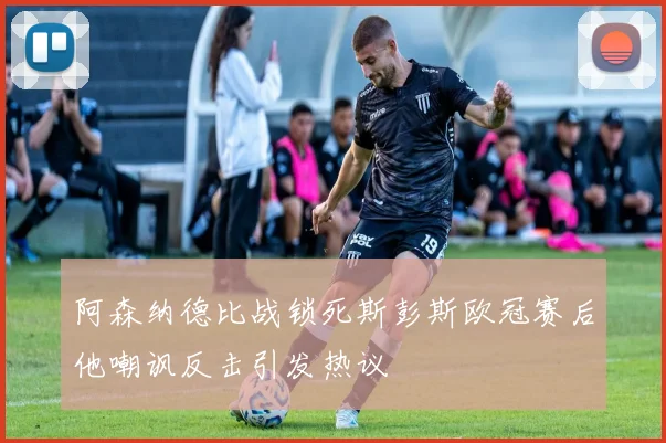 阿森纳德比战锁死斯彭斯欧冠赛后他嘲讽反击引发热议