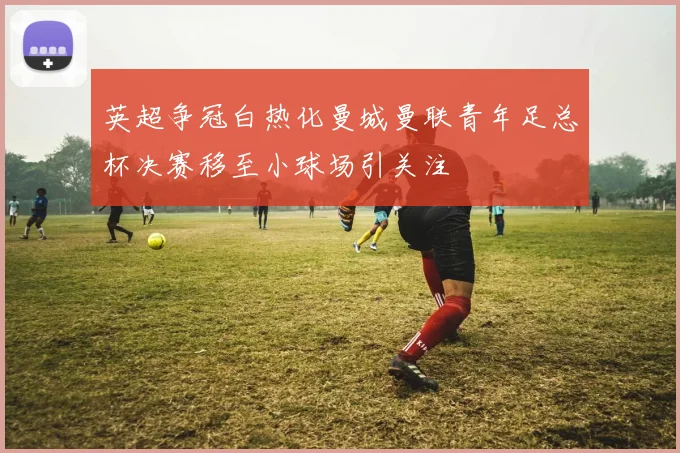 英超争冠白热化曼城曼联青年足总杯决赛移至小球场引关注