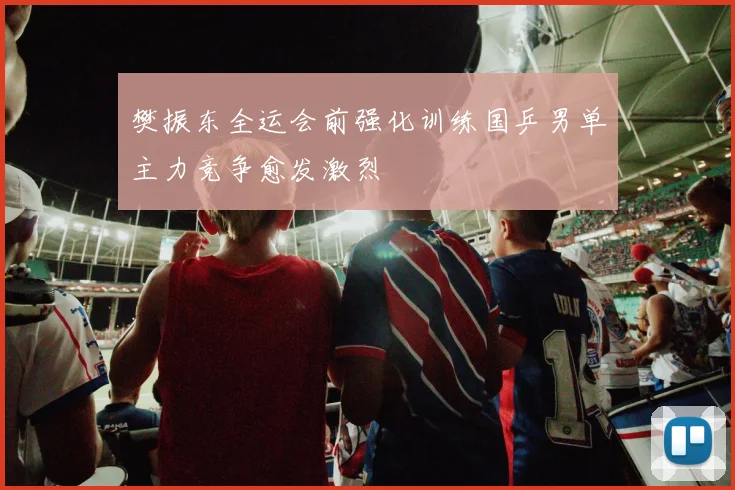 樊振东全运会前强化训练国乒男单主力竞争愈发激烈