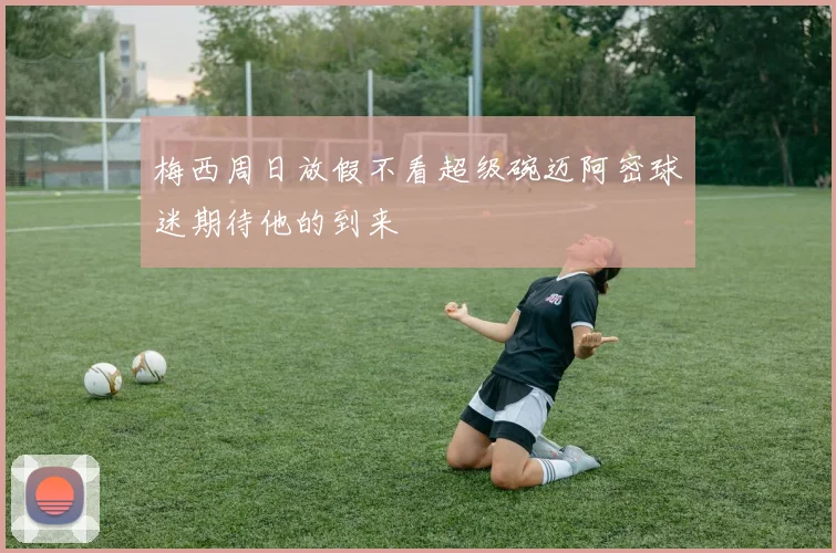 梅西周日放假不看超级碗迈阿密球迷期待他的到来