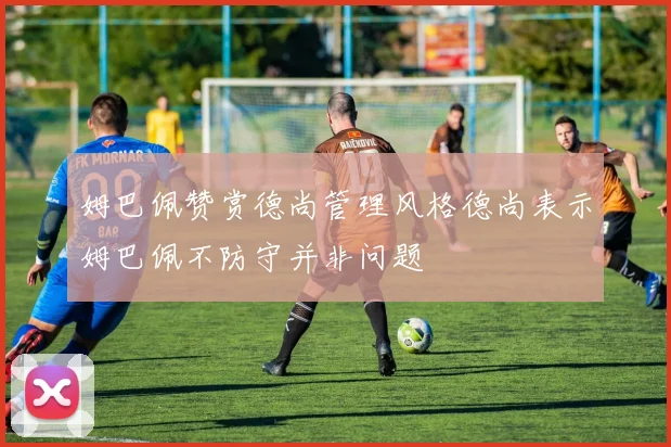 姆巴佩赞赏德尚管理风格德尚表示姆巴佩不防守并非问题