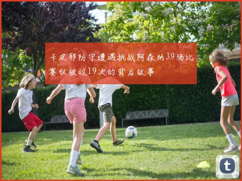 卡皮耶防守遭遇挑战阿森纳39场比赛仅被过19次的背后故事