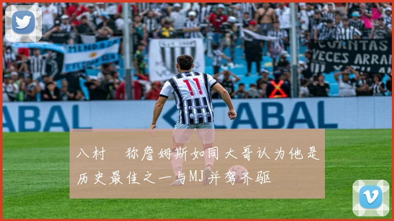 八村塁称詹姆斯如同大哥认为他是历史最佳之一与MJ并驾齐驱