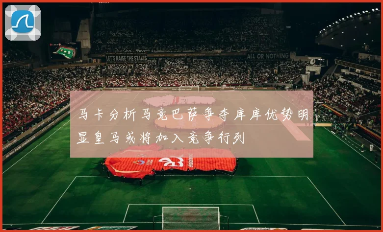 马卡分析马竞巴萨争夺库库优势明显皇马或将加入竞争行列