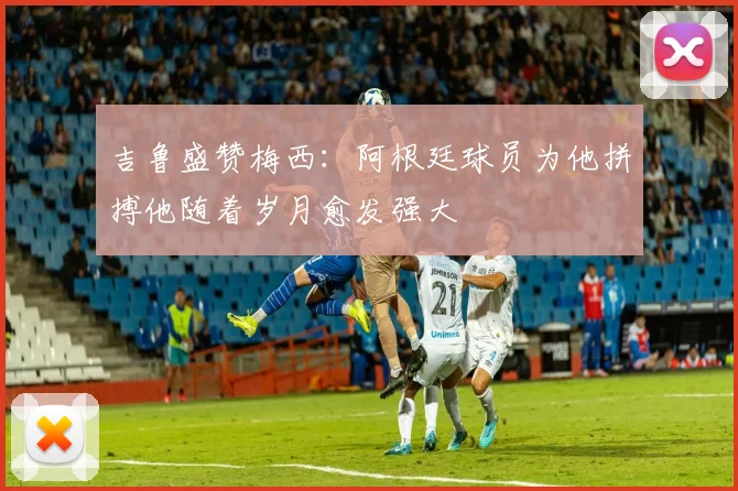 吉鲁盛赞梅西：阿根廷球员为他拼搏他随着岁月愈发强大