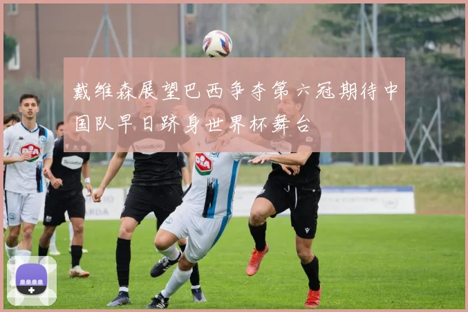 戴维森展望巴西争夺第六冠期待中国队早日跻身世界杯舞台