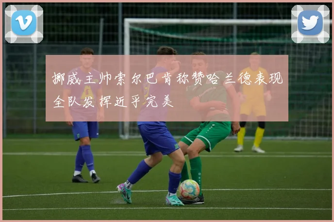 挪威主帅索尔巴肯称赞哈兰德表现全队发挥近乎完美