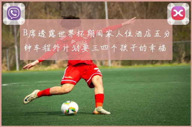B席透露世界杯期间家人住酒店五分钟车程外计划要三四个孩子的幸福生活