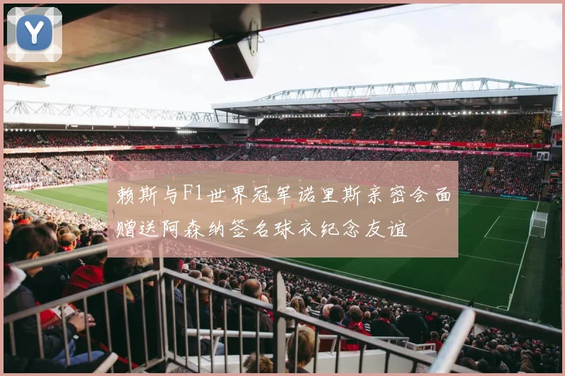 赖斯与F1世界冠军诺里斯亲密会面赠送阿森纳签名球衣纪念友谊