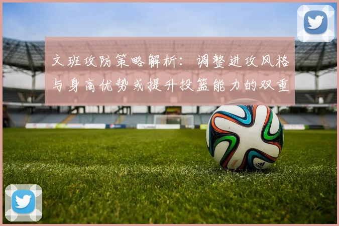 文班攻防策略解析：调整进攻风格与身高优势或提升投篮能力的双重选择