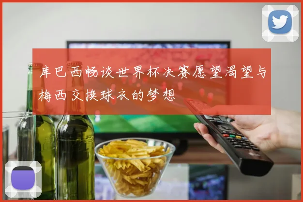库巴西畅谈世界杯决赛愿望渴望与梅西交换球衣的梦想