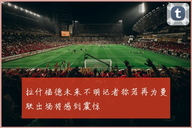 拉什福德未来不明记者称若再为曼联出场将感到震惊