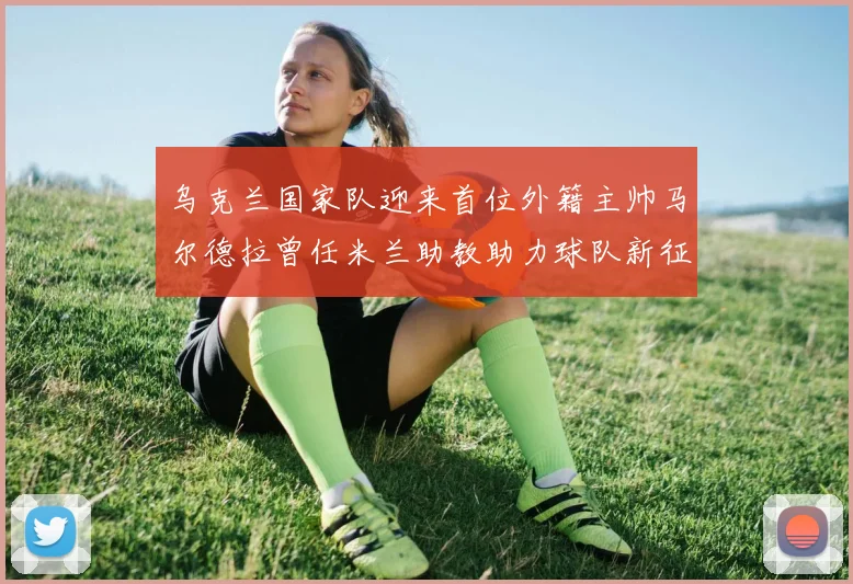 乌克兰国家队迎来首位外籍主帅马尔德拉曾任米兰助教助力球队新征程