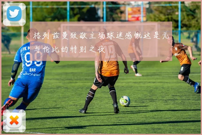 格列兹曼致敬主场球迷感慨这是无与伦比的特别之夜