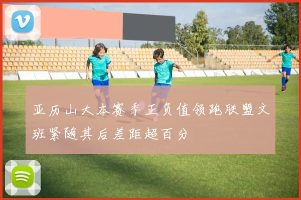 亚历山大本赛季正负值领跑联盟文班紧随其后差距超百分