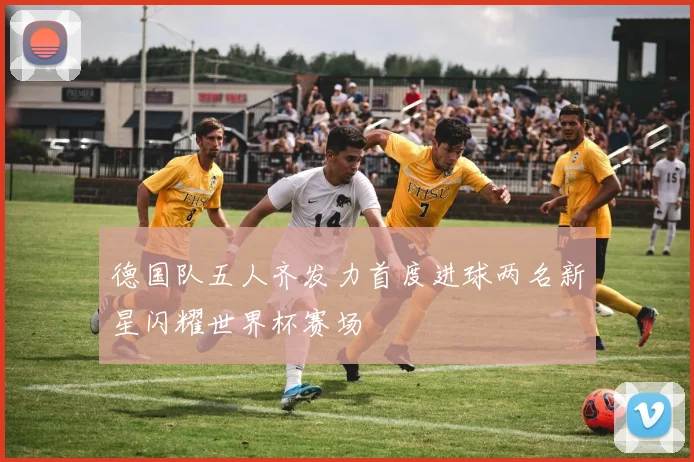 德国队五人齐发力首度进球两名新星闪耀世界杯赛场