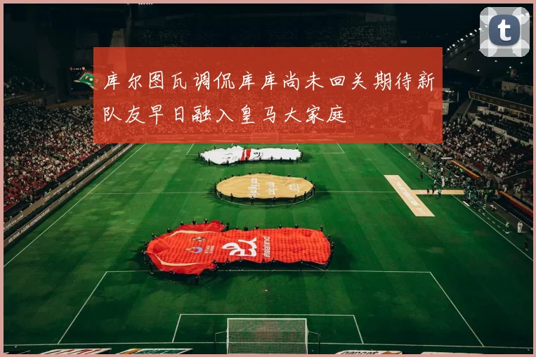 库尔图瓦调侃库库尚未回关期待新队友早日融入皇马大家庭
