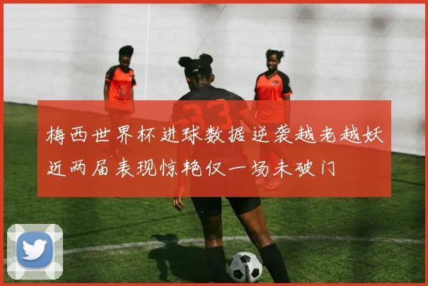 梅西世界杯进球数据逆袭越老越妖近两届表现惊艳仅一场未破门