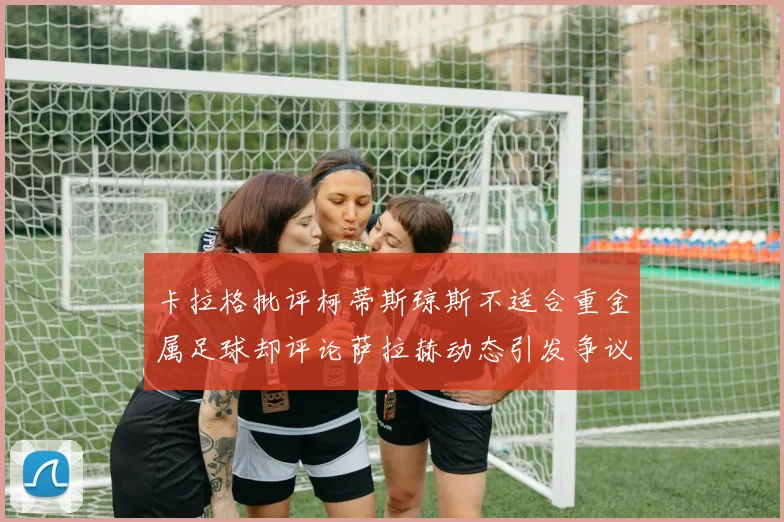 卡拉格批评柯蒂斯琼斯不适合重金属足球却评论萨拉赫动态引发争议