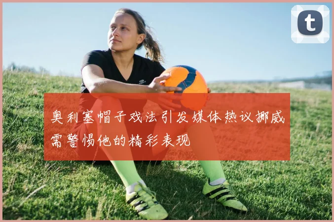 奥利塞帽子戏法引发媒体热议挪威需警惕他的精彩表现