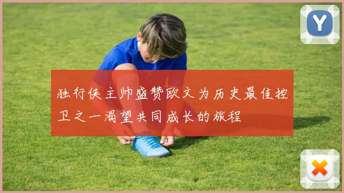 独行侠主帅盛赞欧文为历史最佳控卫之一渴望共同成长的旅程