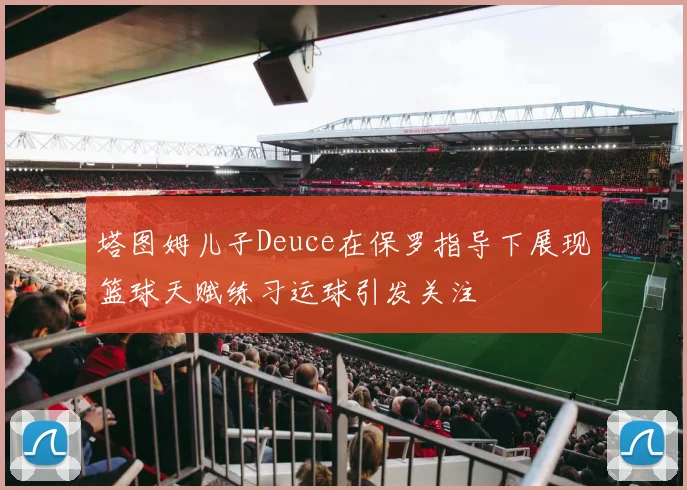 塔图姆儿子Deuce在保罗指导下展现篮球天赋练习运球引发关注